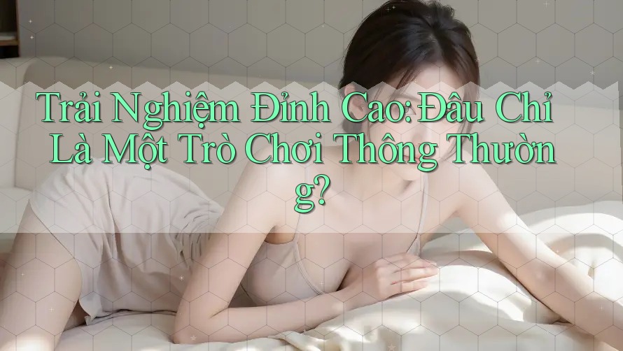 Trải Nghiệm Đỉnh Cao: Đâu Chỉ Là Một Trò Chơi Thông Thường?