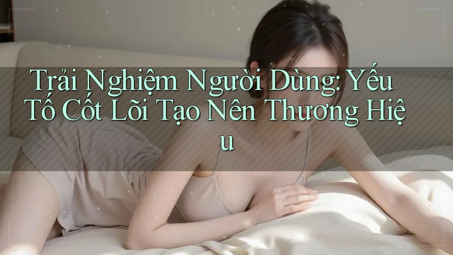 Trải Nghiệm Người Dùng: Yếu Tố Cốt Lõi Tạo Nên Thương Hiệu Trải Nghiệm Người Dùng: Yếu Tố Cốt Lõi Tạo Nên Thương Hiệu