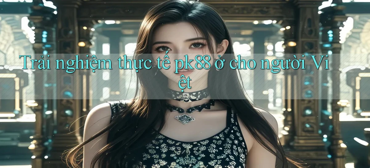 Trải nghiệm thực tế pk88 ở cho người Việt