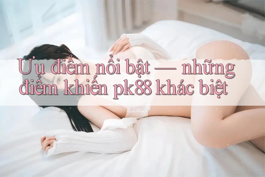 Ưu điểm nổi bật — những điểm khiến pk88 khác biệt Ưu điểm nổi bật — những điểm khiến pk88 khác biệt
