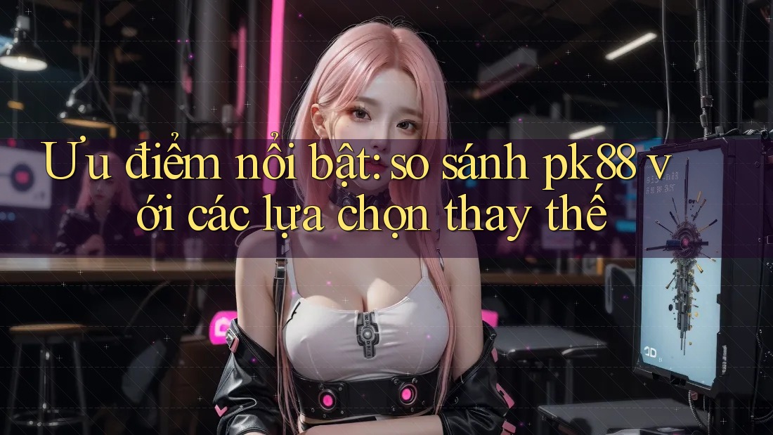 Ưu điểm nổi bật: so sánh pk88 với các lựa chọn thay thế Ưu điểm nổi bật: so sánh pk88 với các lựa chọn thay thế