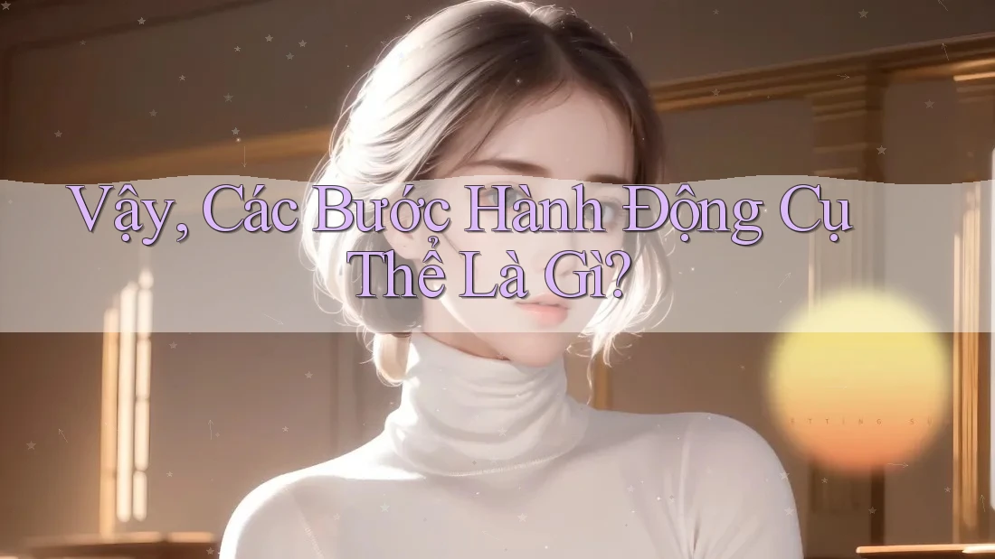 Vậy, Các Bước Hành Động Cụ Thể Là Gì? Vậy, Các Bước Hành Động Cụ Thể Là Gì?