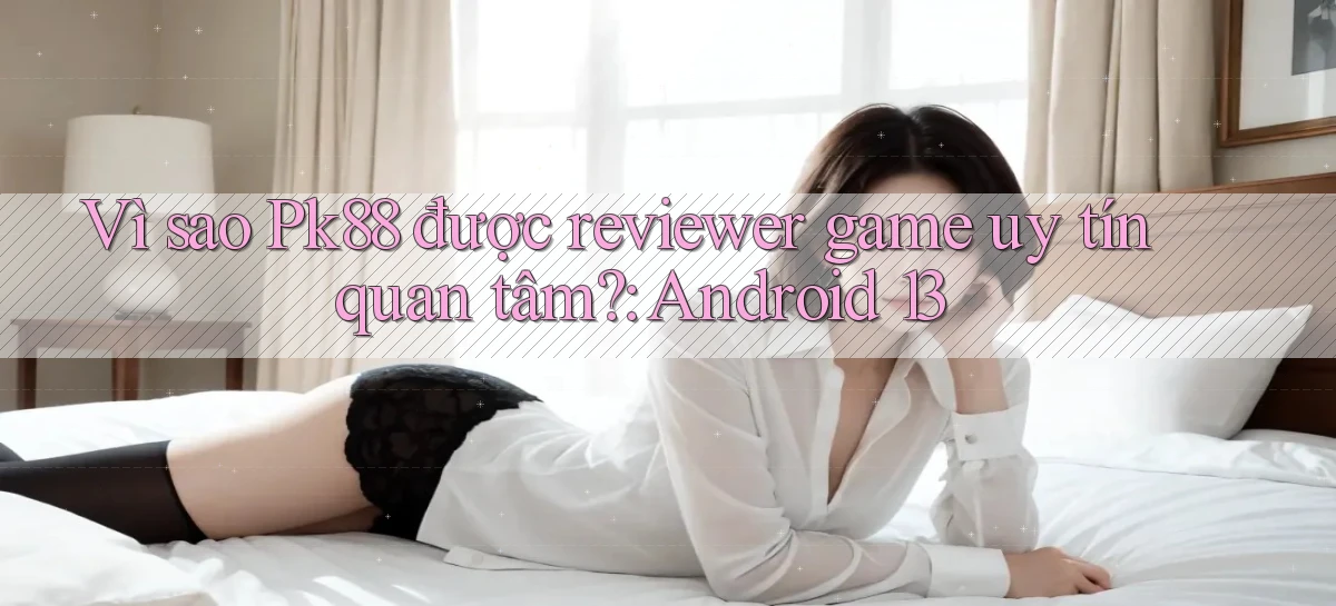 Vì sao Pk88 được reviewer game uy tín quan tâm Android 13