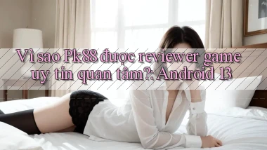 Vì sao Pk88 được reviewer game uy tín quan tâm Android 13