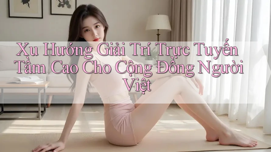 Xu Hướng Giải Trí Trực Tuyến Tầm Cao Cho Cộng Đồng Người Việt