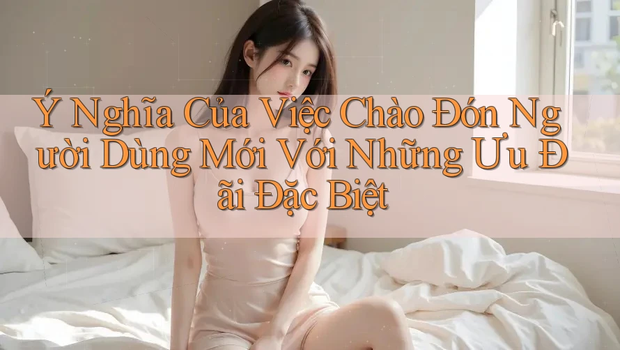 Ý Nghĩa Của Việc Chào Đón Người Dùng Mới Với Những Ưu Đãi Đặc Biệt