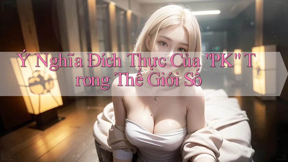Ý Nghĩa Đích Thực Của “PK” Trong Thế Giới Số Ý Nghĩa Đích Thực Của “PK” Trong Thế Giới Số